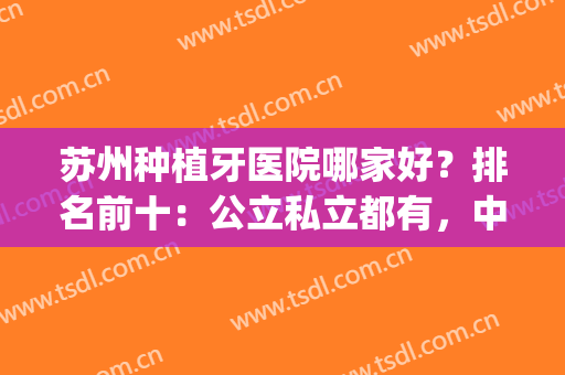 苏州种植牙医院哪家好？排名前十：公立私立都有，中意哪家？(苏州种牙好的医院)