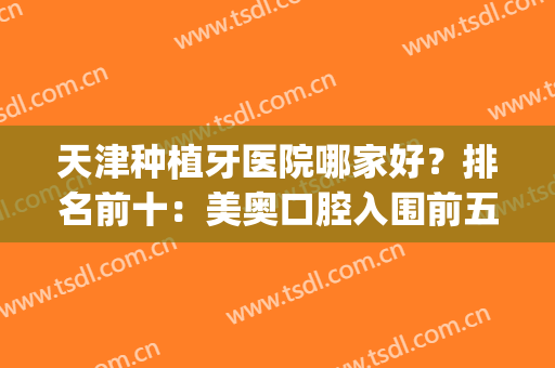 天津种植牙医院哪家好？排名前十：美奥口腔入围前五|这篇建议收藏(天津美奥口腔医院种植牙怎么样)