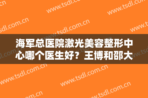 海军总医院激光美容整形中心哪个医生好？王博和邵大山医生实力超强