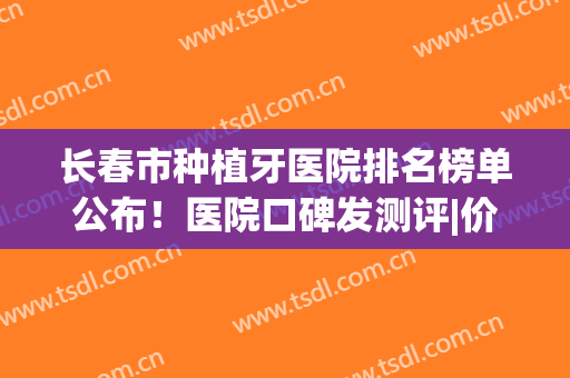 长春市种植牙医院排名榜单公布！医院口碑发测评|价格表参考！(吉林种植牙医院排名)