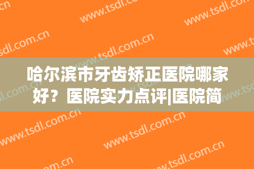 哈尔滨市牙齿矫正医院哪家好？医院实力点评|医院简介|价格表刷新(哈尔滨儿童矫正牙齿比较好的医院)