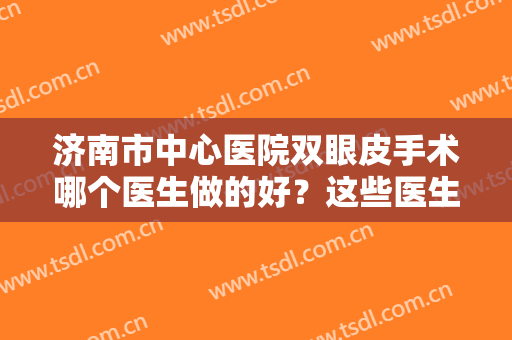 济南市中心医院双眼皮手术哪个医生做的好？这些医生技术经得起推敲
