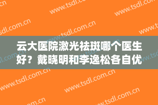 云大医院激光祛斑哪个医生好？戴晓明和李逸松各自优势点评(云大医院能做激光祛斑吗)