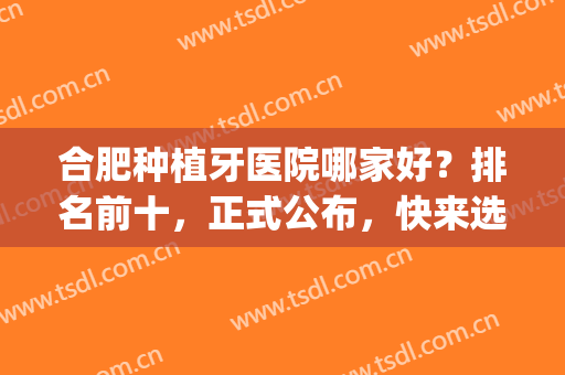 合肥种植牙医院哪家好？排名前十，正式公布，快来选~(合肥种植牙齿哪家医院好)