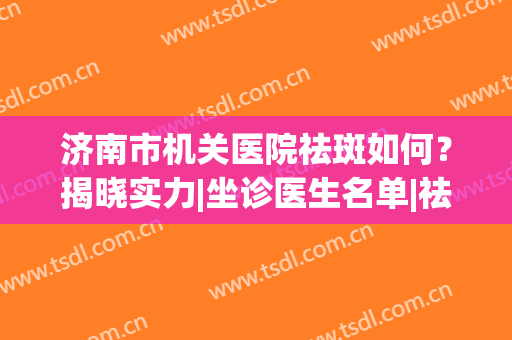 济南市机关医院祛斑如何？揭晓实力|坐诊医生名单|祛斑效果(济南祛斑最好的医院)