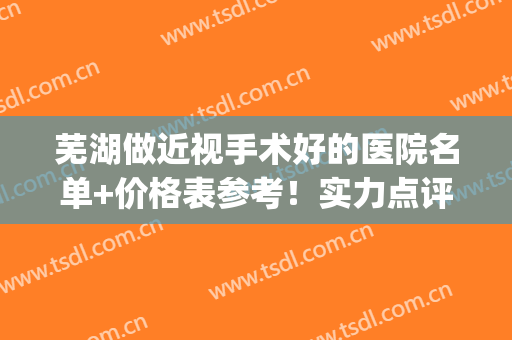 芜湖做近视手术好的医院名单+价格表参考！实力点评来袭~(芜湖市眼科医院近视手术怎么样)