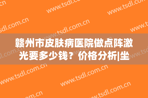 赣州市皮肤病医院做点阵激光要多少钱？价格分析|坐诊医生简介(赣州皮肤病医院激光美容多少钱)