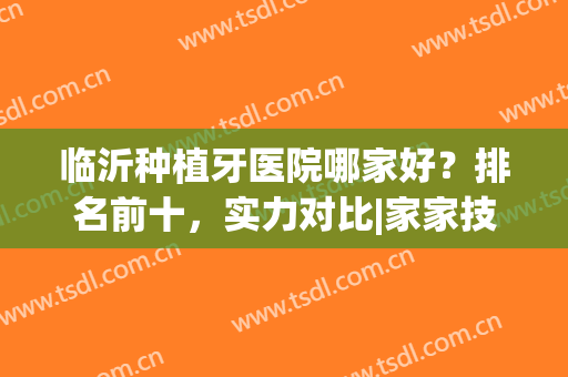 临沂种植牙医院哪家好？排名前十，实力对比|家家技术都是好的(临沂市种牙哪家医院好)