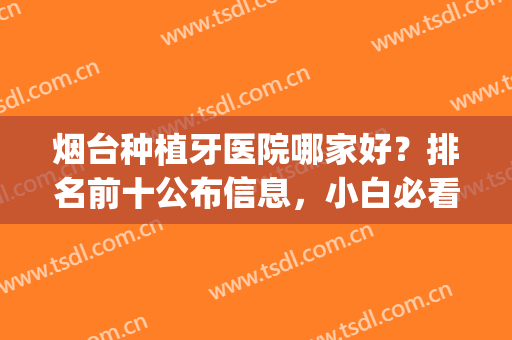 烟台种植牙医院哪家好？排名前十公布信息，小白必看！(烟台口腔医院种植牙怎么样)