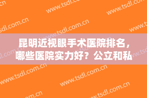 昆明近视眼手术医院排名，哪些医院实力好？公立和私立医院都有(近视眼手术昆明哪家医院好)