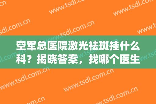 空军总医院激光祛斑挂什么科？揭晓答案，找哪个医生效果好？(空军总院激光祛斑管用吗)