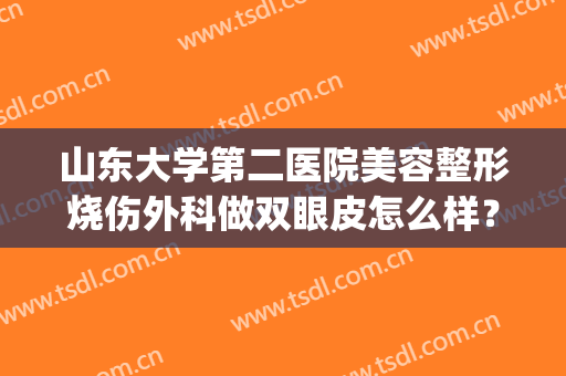 山东大学第二医院美容整形烧伤外科做双眼皮怎么样？经典案例分析|坐诊医生