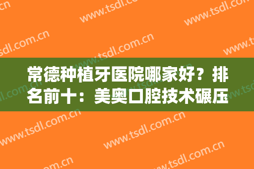 常德种植牙医院哪家好？排名前十：美奥口腔技术碾压，技术好又便宜(常德牙科医院哪家好不贵)
