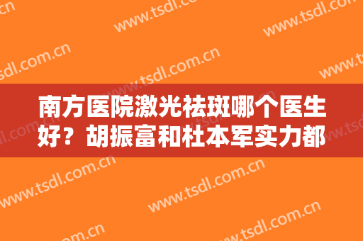 南方医院激光祛斑哪个医生好？胡振富和杜本军实力都不错，看你怎么选