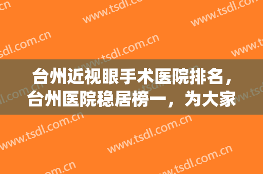 台州近视眼手术医院排名，台州医院稳居榜一，为大家精挑细选了5家(台州最好眼科医院专家)