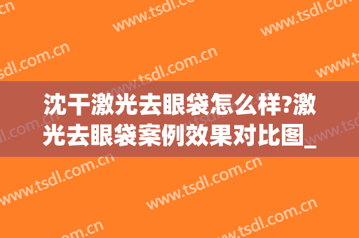 沈干激光去眼袋怎么样?激光去眼袋案例效果对比图_南京医科大学第二附属医院
