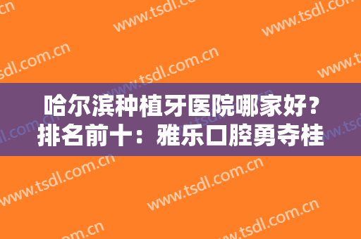 哈尔滨种植牙医院哪家好？排名前十：雅乐口腔勇夺桂冠，看完这篇就够了