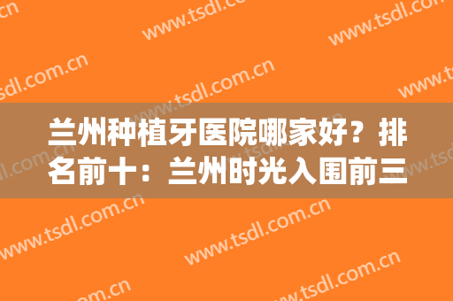 兰州种植牙医院哪家好？排名前十：兰州时光入围前三，其余都可选(兰州牙齿种植)