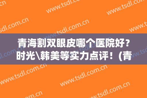 青海割双眼皮哪个医院好？时光\韩美等实力点评！(青海省割双眼皮的哪家医院好)