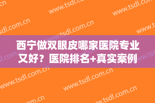西宁做双眼皮哪家医院专业又好？医院排名+真实案例展示！(宁波做双眼皮比较好的医院)