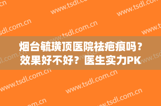 烟台毓璜顶医院祛疤痕吗？效果好不好？医生实力PK+价格表一览！(毓璜顶医院去疤痕怎么样)