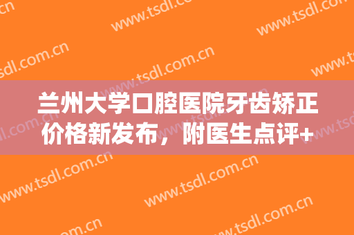 兰州大学口腔医院牙齿矫正价格新发布，附医生点评+真实案例！(兰州市口腔医院正畸科医生)