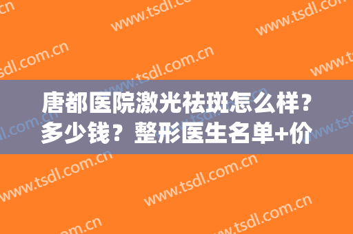 唐都医院激光祛斑怎么样？多少钱？整形医生名单+价格表(价目)