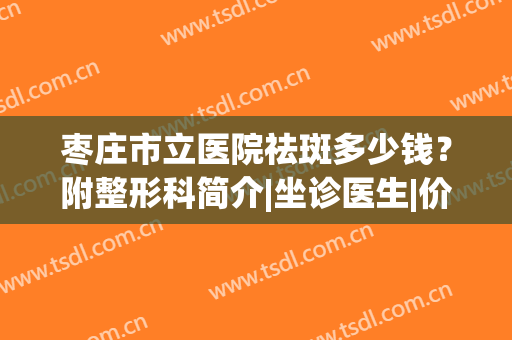 枣庄市立医院祛斑多少钱？附整形科简介|坐诊医生|价格收费(枣庄市立医院皮肤科最好的医生)