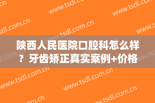 陕西人民医院口腔科怎么样？牙齿矫正真实案例+价格表更新一览(陕西省人民医院正畸科怎么样)