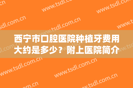 西宁市口腔医院种植牙费用大约是多少？附上医院简介+价格表一览(宁波口腔医院种牙价格)