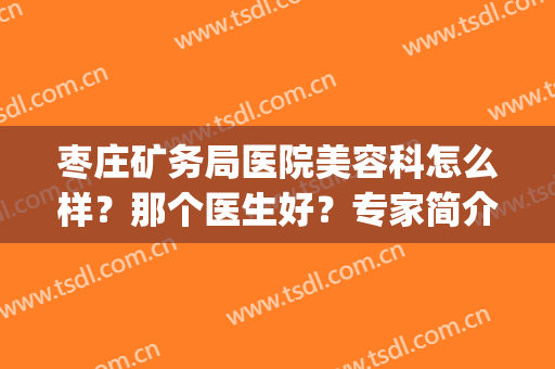 枣庄矿务局医院美容科怎么样？那个医生好？专家简介+去痣案例(枣庄矿业集团中心医院皮肤科)