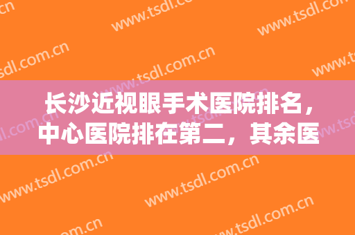 长沙近视眼手术医院排名，中心医院排在第二，其余医院都人气颇高(长沙眼科医院排名第一的医院)