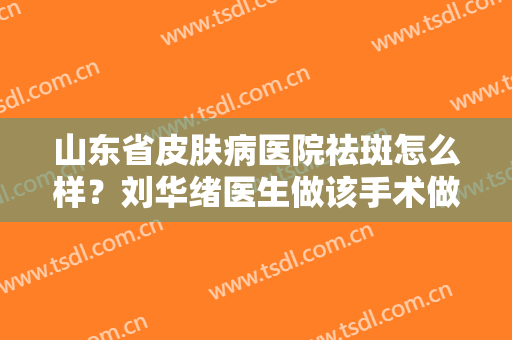 山东省皮肤病医院祛斑怎么样？刘华绪医生做该手术做得好不好？医生简介