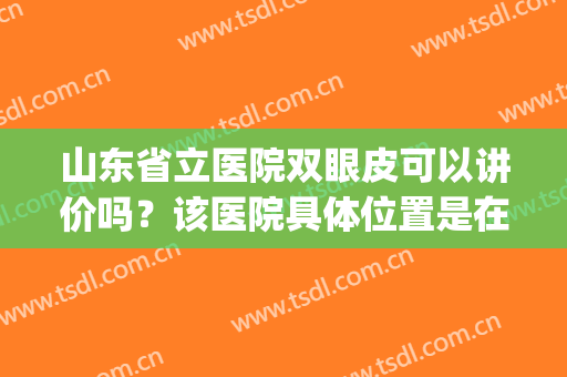 山东省立医院双眼皮可以讲价吗？该医院具体位置是在哪里？口碑医生(山东省立医院开眼角)