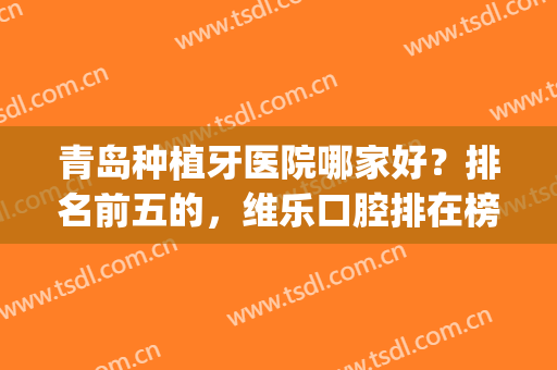 青岛种植牙医院哪家好？排名前五的，维乐口腔排在榜一位置(青岛口腔医院种牙哪个医生好)