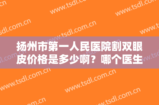扬州市第一人民医院割双眼皮价格是多少啊？哪个医生好？双眼皮案例