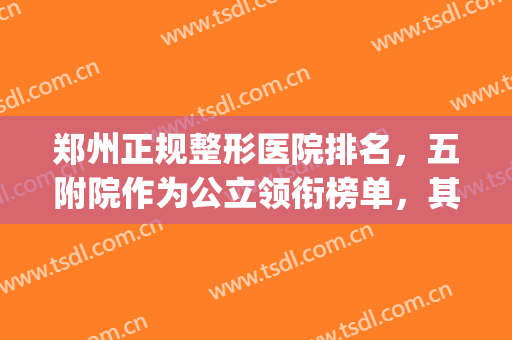 郑州正规整形医院排名，五附院作为公立领衔榜单，其余都为私立医院(郑州公立整形医院排名前十)