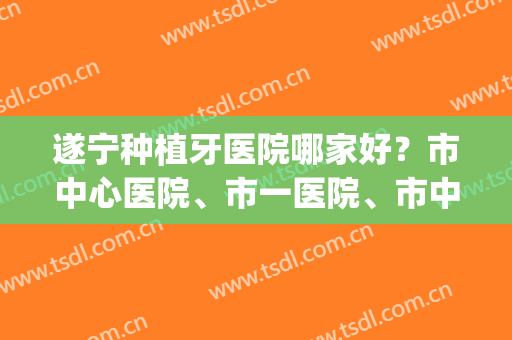 遂宁种植牙医院哪家好？市中心医院、市一医院、市中医院都是不错的(遂宁哪家牙科医院最好)