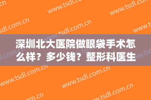 深圳北大医院做眼袋手术怎么样？多少钱？整形科医生+价格全新一览(深圳北大医院整形科价格表)