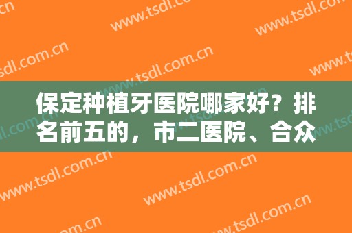 保定种植牙医院哪家好？排名前五的，市二医院、合众口腔、牙博士都上榜