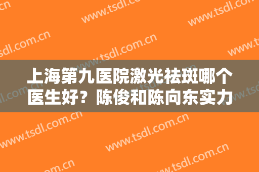 上海第九医院激光祛斑哪个医生好？陈俊和陈向东实力都不错，赶紧看看