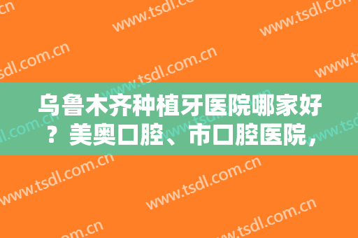 乌鲁木齐种植牙医院哪家好？美奥口腔、市口腔医院，都是网友认可的机构