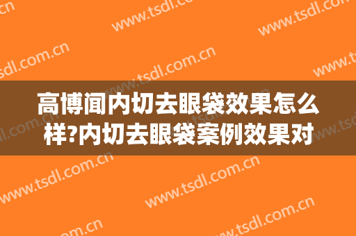 高博闻内切去眼袋效果怎么样?内切去眼袋案例效果对比图_上海交通大学医学院附属第九人民医院