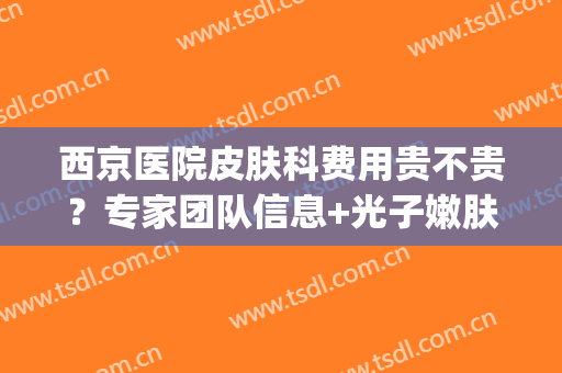 西京医院皮肤科费用贵不贵？专家团队信息+光子嫩肤案例(西京医院皮肤科怎么样)