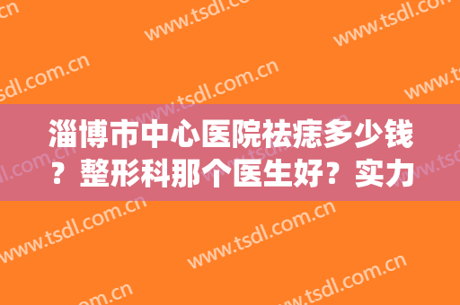 淄博市中心医院祛痣多少钱？整形科那个医生好？实力点评+价格参考！(淄博市中心医院切痣)