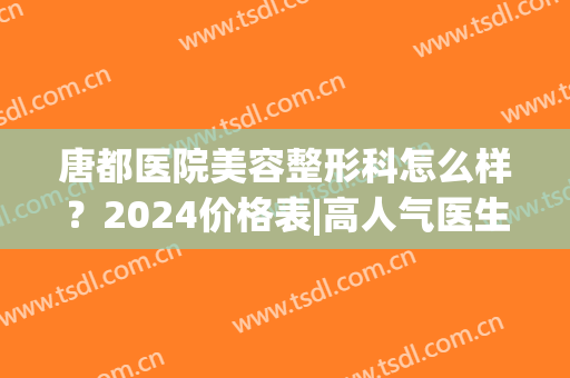 唐都医院美容整形科怎么样？2024价格表|高人气医生列表(唐都医院美容整形外科)