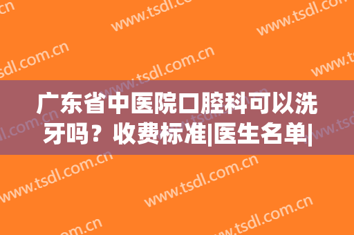 广东省中医院口腔科可以洗牙吗？收费标准|医生名单|洗牙经历(广东省中医院 洗牙)