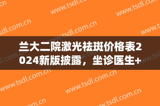 兰大二院激光祛斑价格表2024新版披露，坐诊医生+祛斑案例反馈(兰大二院皮肤科激光治疗要不要预约)