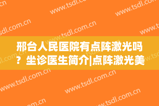 邢台人民医院有点阵激光吗？坐诊医生简介|点阵激光美肤案例反馈(邢台人民医院激光祛斑怎么样)