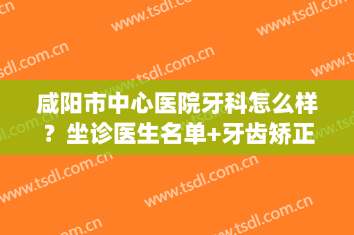 咸阳市中心医院牙科怎么样？坐诊医生名单+牙齿矫正术后效果(咸阳口腔医院矫正牙齿怎么样)